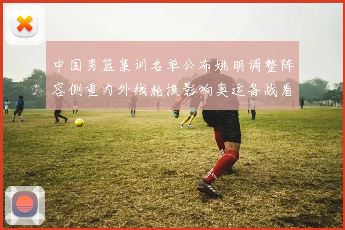 中国男篮集训名单公布姚明调整阵容侧重内外线轮换影响奥运备战看点