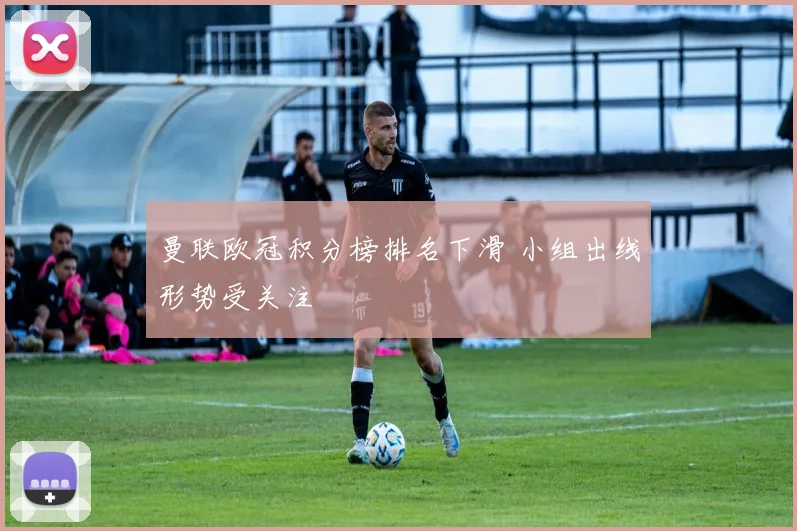 曼联欧冠积分榜排名下滑 小组出线形势受关注