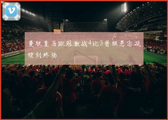 曼联皇马欧冠激战4比3晋级悬念延续到终场