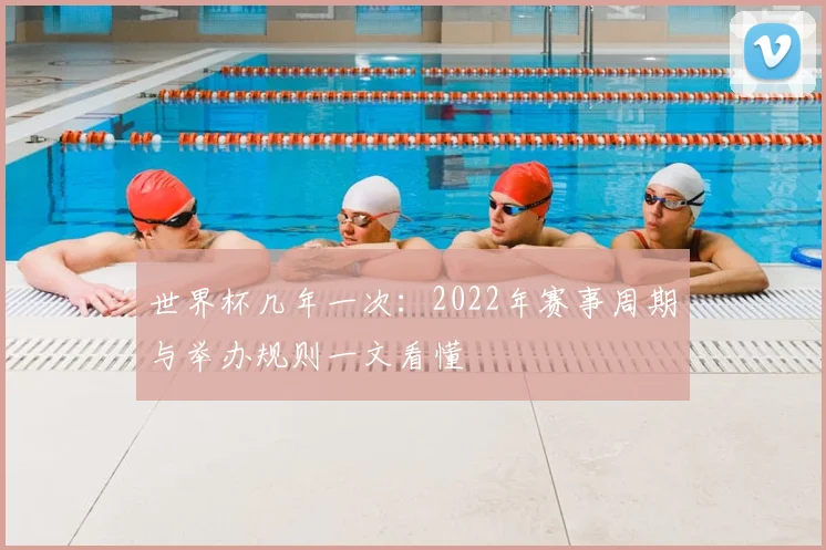 世界杯几年一次:2022年赛事周期与举办规则一文看懂