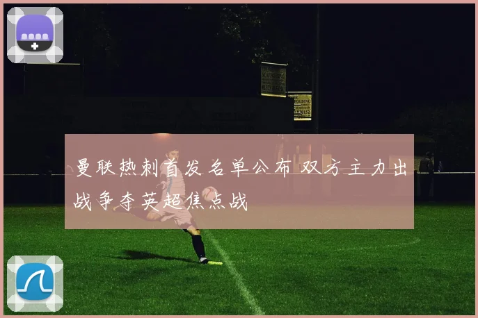 曼联热刺首发名单公布 双方主力出战争夺英超焦点战